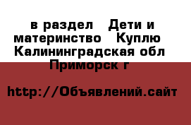  в раздел : Дети и материнство » Куплю . Калининградская обл.,Приморск г.